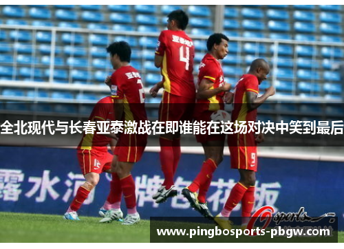 全北现代与长春亚泰激战在即谁能在这场对决中笑到最后
