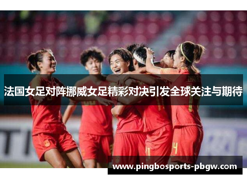 法国女足对阵挪威女足精彩对决引发全球关注与期待